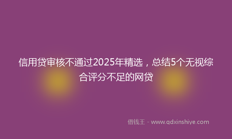 信用贷审核不通过2025年精选，总结5个无视综合评分不足的网贷