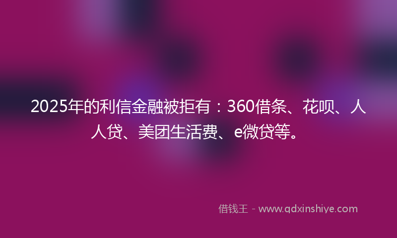 2025年的利信金融被拒有：360借条、花呗、人人贷、美团生活费、e微贷等。