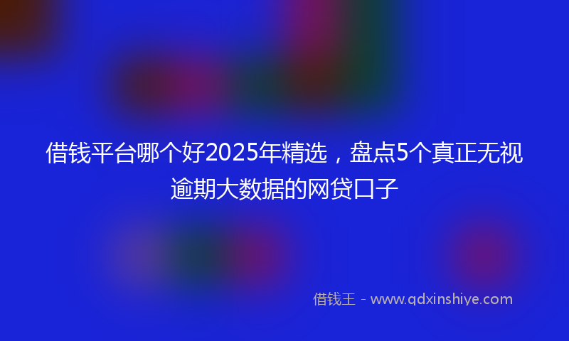 借钱平台哪个好2025年精选，盘点5个真正无视逾期大数据的网贷口子