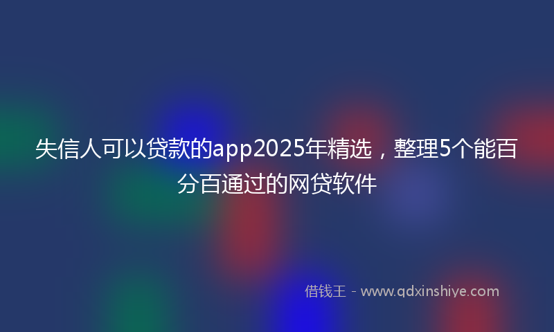 失信人可以贷款的app2025年精选，整理5个能百分百通过的网贷软件