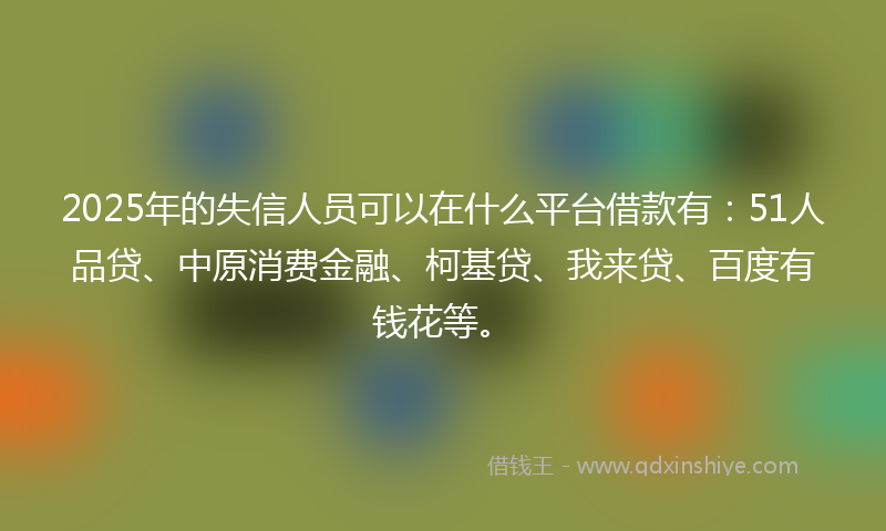 2025年的失信人员可以在什么平台借款有：51人品贷、中原消费金融、柯基贷、我来贷、百度有钱花等。