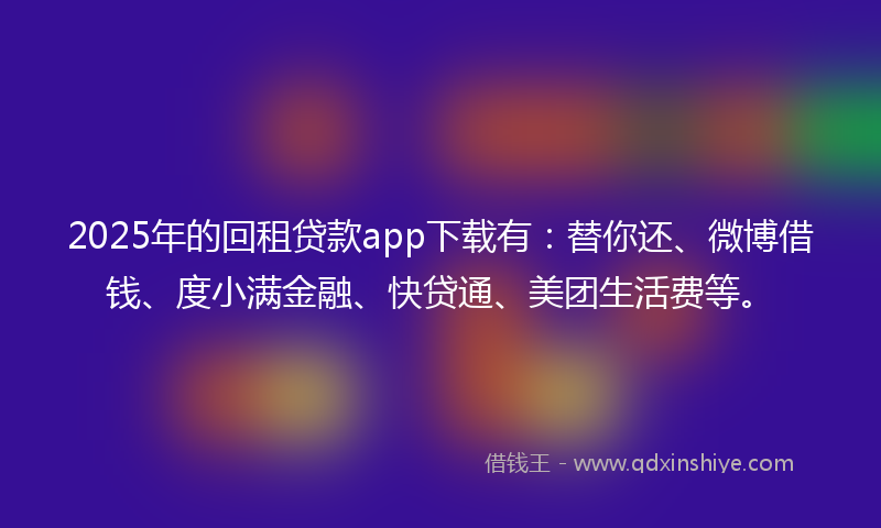 2025年的回租贷款app下载有：替你还、微博借钱、度小满金融、快贷通、美团生活费等。