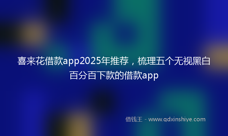 喜来花借款app2025年推荐，梳理五个无视黑白百分百下款的借款app