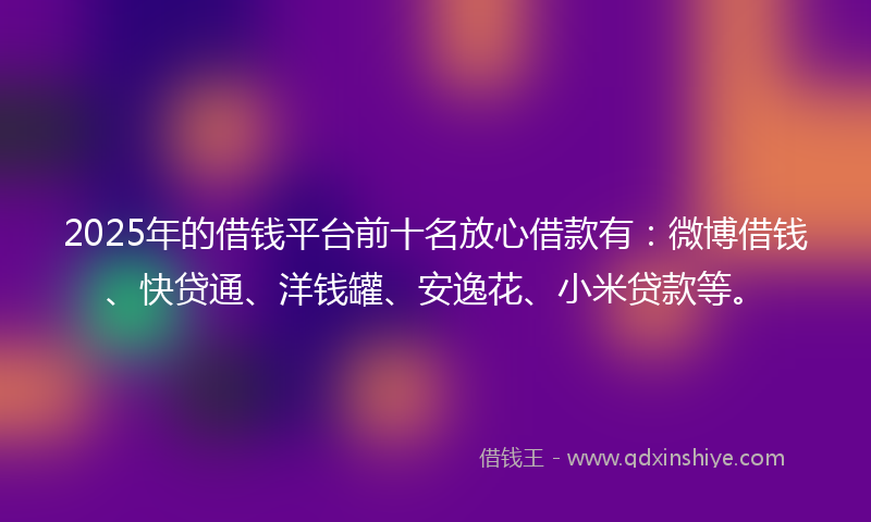 2025年的借钱平台前十名放心借款有：微博借钱、快贷通、洋钱罐、安逸花、小米贷款等。