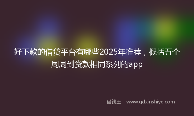 好下款的借贷平台有哪些2025年推荐，概括五个周周到贷款相同系列的app