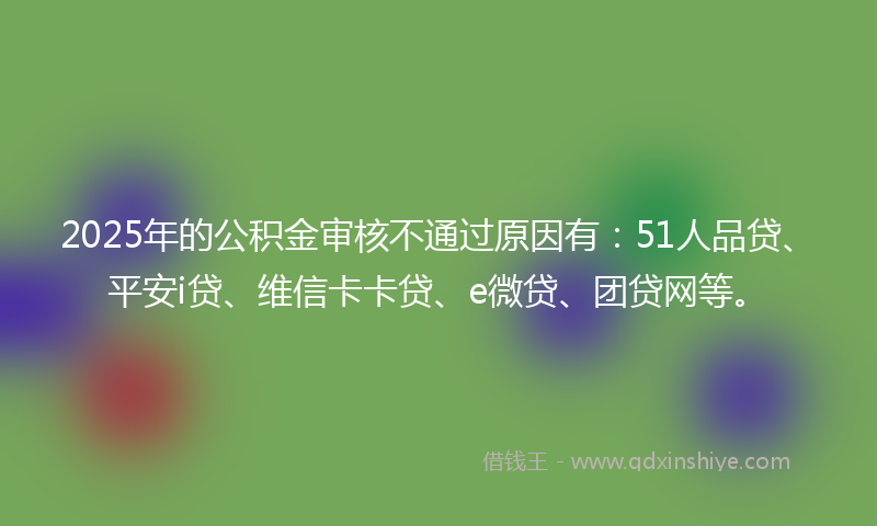 2025年的公积金审核不通过原因有：51人品贷、平安i贷、维信卡卡贷、e微贷、团贷网等。