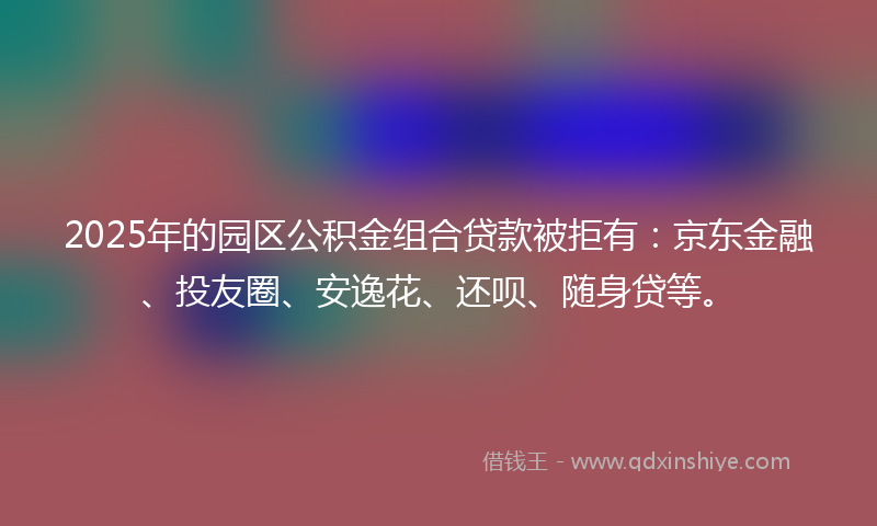 2025年的园区公积金组合贷款被拒有：京东金融、投友圈、安逸花、还呗、随身贷等。
