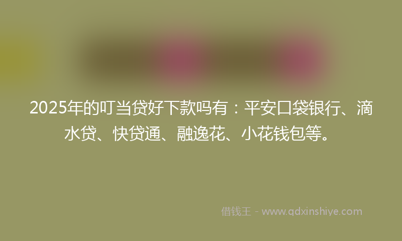 2025年的叮当贷好下款吗有：平安口袋银行、滴水贷、快贷通、融逸花、小花钱包等。