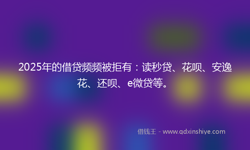 2025年的借贷频频被拒有：读秒贷、花呗、安逸花、还呗、e微贷等。