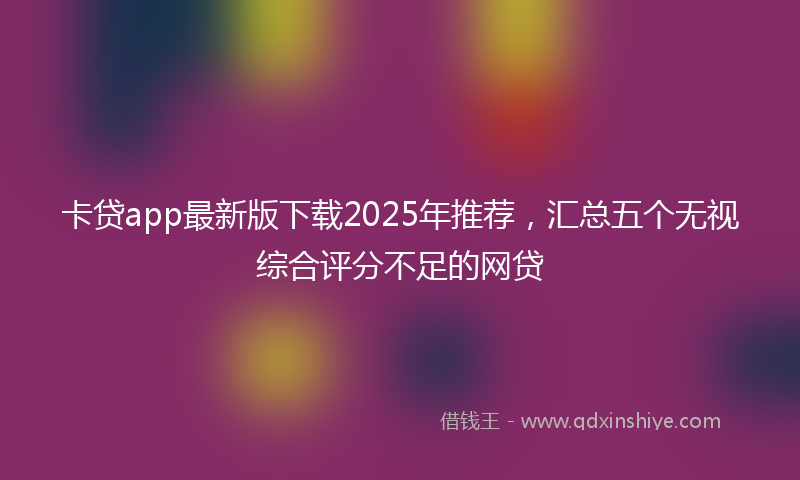 卡贷app最新版下载2025年推荐，汇总五个无视综合评分不足的网贷