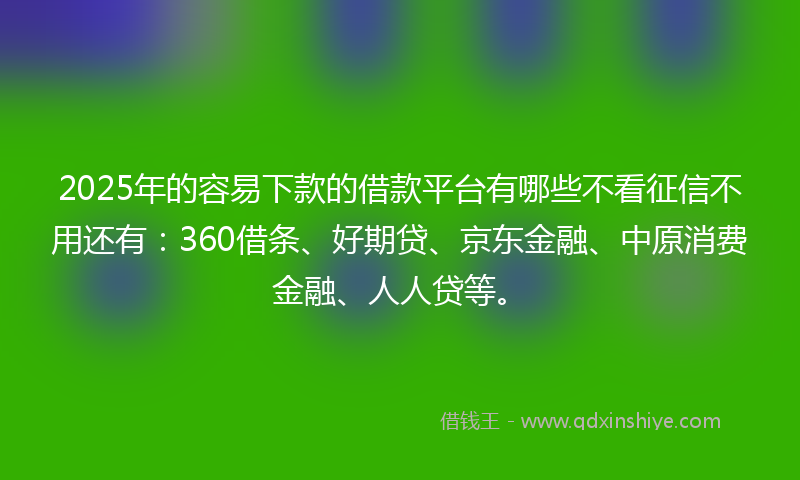 2025年的容易下款的借款平台有哪些不看征信不用还有：360借条、好期贷、京东金融、中原消费金融、人人贷等。