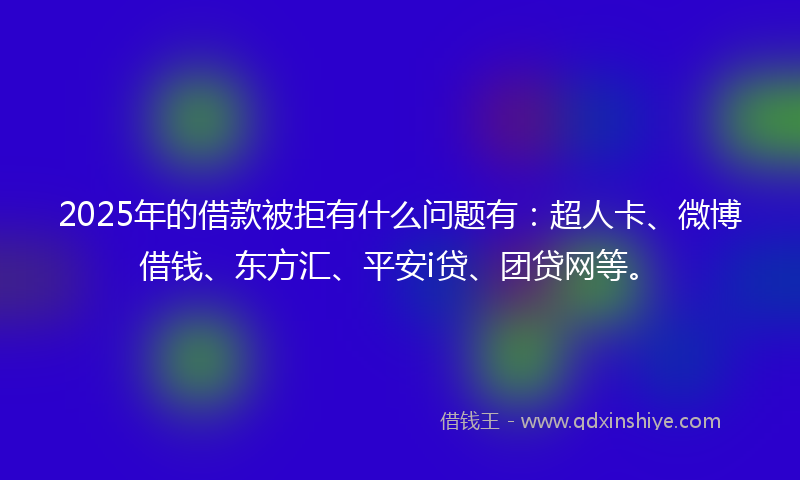 2025年的借款被拒有什么问题有：超人卡、微博借钱、东方汇、平安i贷、团贷网等。