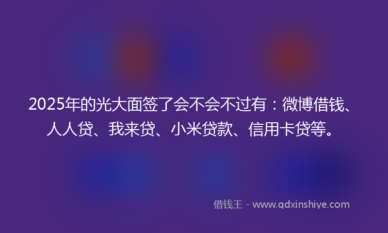 2025年的光大面签了会不会不过有：微博借钱、人人贷、我来贷、小米贷款、信用卡贷等。
