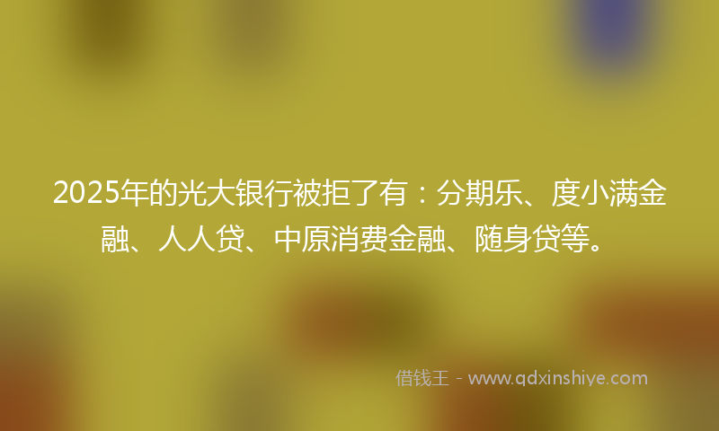 2025年的光大银行被拒了有：分期乐、度小满金融、人人贷、中原消费金融、随身贷等。