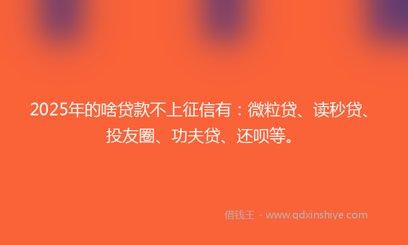 2025年的啥贷款不上征信有：微粒贷、读秒贷、投友圈、功夫贷、还呗等。