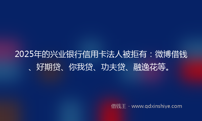 2025年的兴业银行信用卡法人被拒有：微博借钱、好期贷、你我贷、功夫贷、融逸花等。