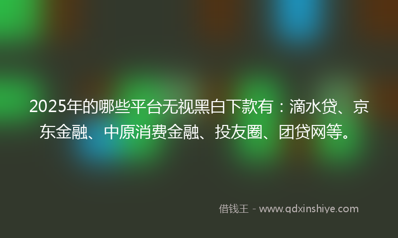 2025年的哪些平台无视黑白下款有：滴水贷、京东金融、中原消费金融、投友圈、团贷网等。