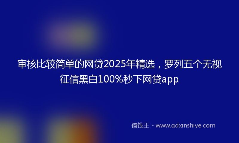 审核比较简单的网贷2025年精选，罗列五个无视征信黑白100%秒下网贷app