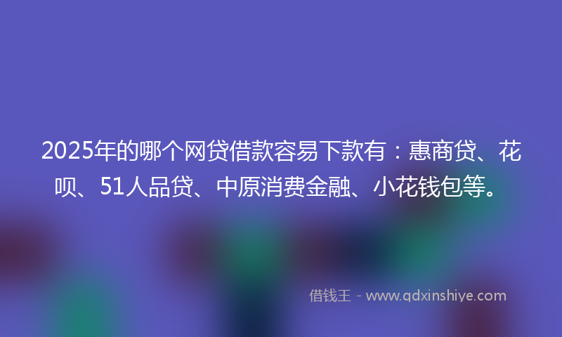 2025年的哪个网贷借款容易下款有：惠商贷、花呗、51人品贷、中原消费金融、小花钱包等。