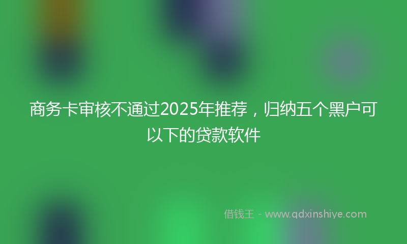 商务卡审核不通过2025年推荐，归纳五个黑户可以下的贷款软件