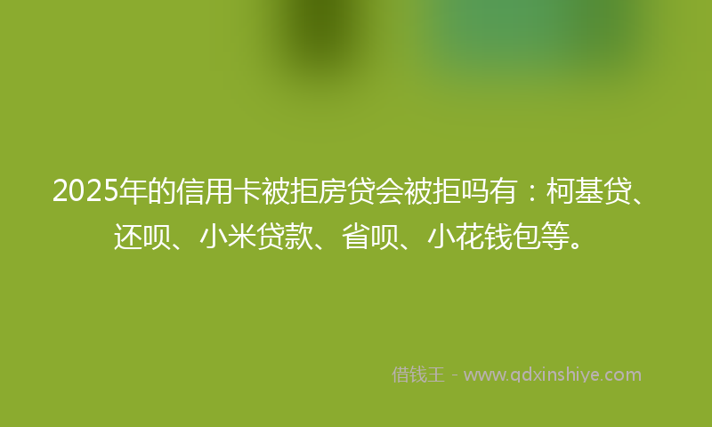 2025年的信用卡被拒房贷会被拒吗有：柯基贷、还呗、小米贷款、省呗、小花钱包等。