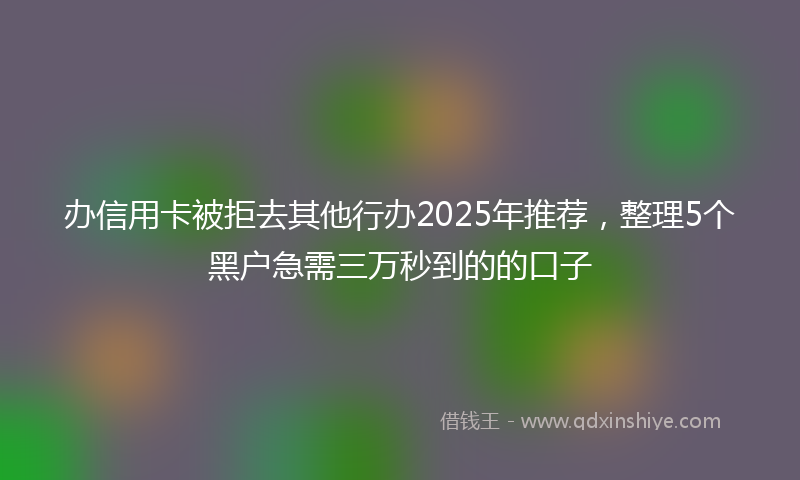 办信用卡被拒去其他行办2025年推荐，整理5个黑户急需三万秒到的的口子