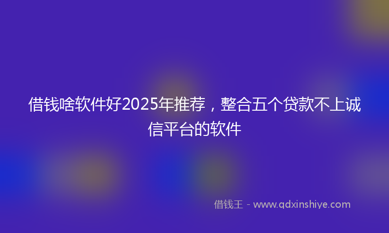 借钱啥软件好2025年推荐，整合五个贷款不上诚信平台的软件