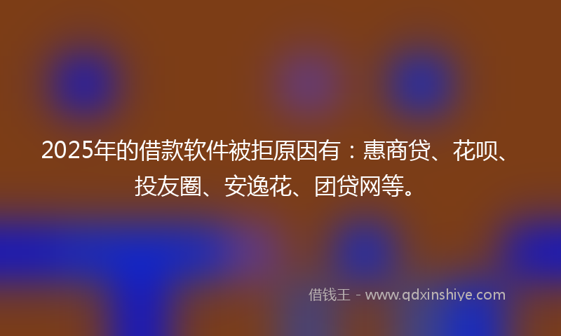 2025年的借款软件被拒原因有：惠商贷、花呗、投友圈、安逸花、团贷网等。