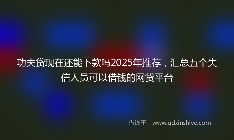 功夫贷现在还能下款吗2025年推荐，汇总五个失信人员可以借钱的网贷平台