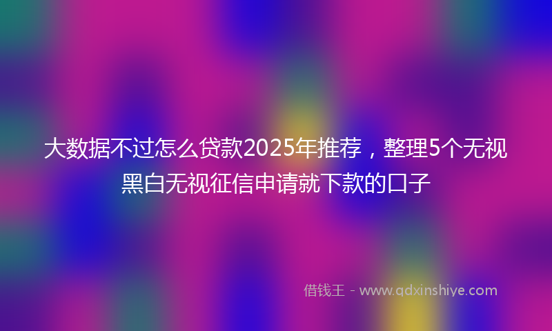 大数据不过怎么贷款2025年推荐，整理5个无视黑白无视征信申请就下款的口子