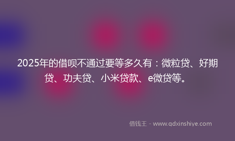 2025年的借呗不通过要等多久有：微粒贷、好期贷、功夫贷、小米贷款、e微贷等。