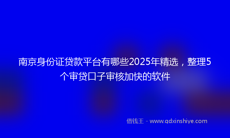 南京身份证贷款平台有哪些2025年精选，整理5个审贷口子审核加快的软件