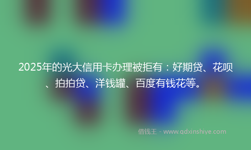 2025年的光大信用卡办理被拒有：好期贷、花呗、拍拍贷、洋钱罐、百度有钱花等。