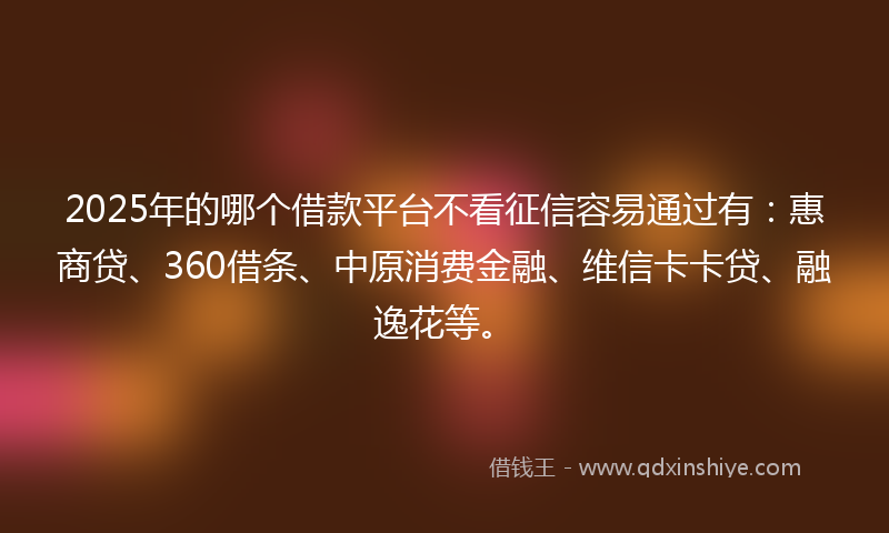 2025年的哪个借款平台不看征信容易通过有：惠商贷、360借条、中原消费金融、维信卡卡贷、融逸花等。