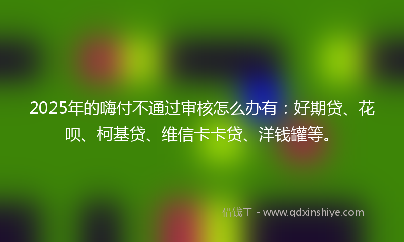 2025年的嗨付不通过审核怎么办有：好期贷、花呗、柯基贷、维信卡卡贷、洋钱罐等。