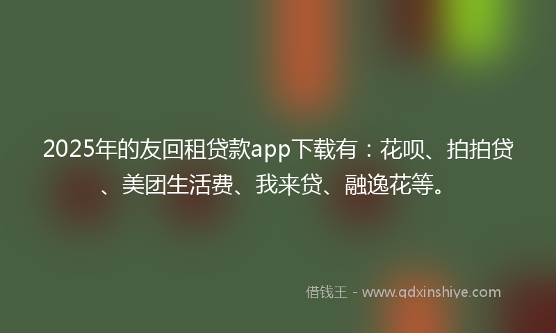 2025年的友回租贷款app下载有：花呗、拍拍贷、美团生活费、我来贷、融逸花等。
