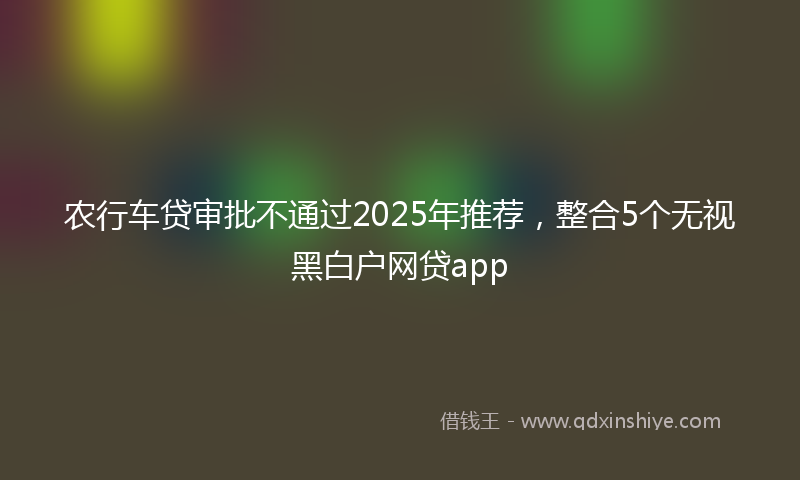 农行车贷审批不通过2025年推荐，整合5个无视黑白户网贷app