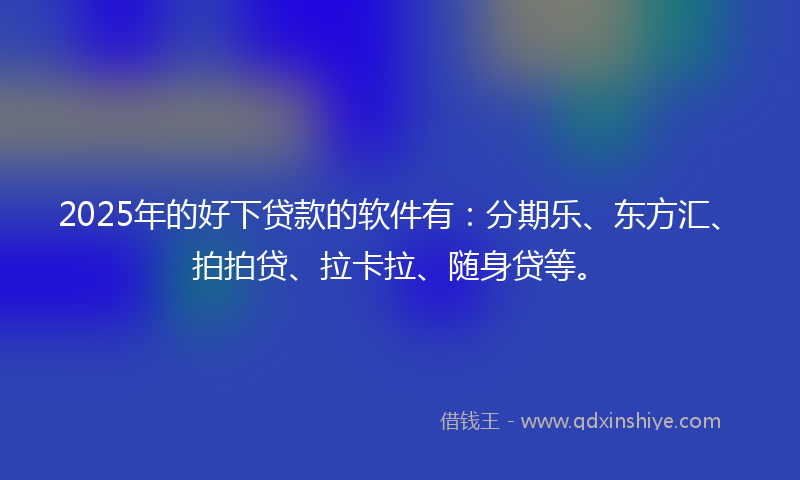 2025年的好下贷款的软件有：分期乐、东方汇、拍拍贷、拉卡拉、随身贷等。