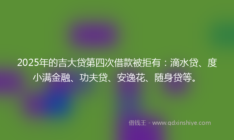 2025年的吉大贷第四次借款被拒有：滴水贷、度小满金融、功夫贷、安逸花、随身贷等。