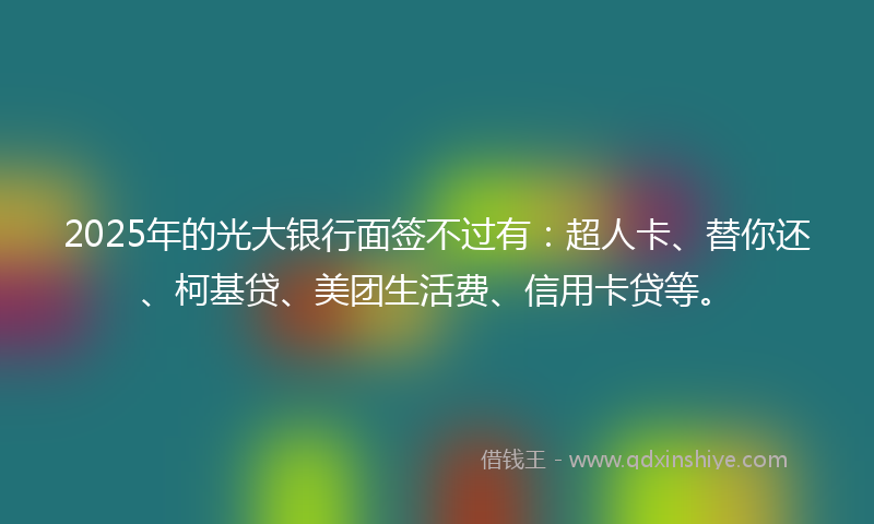 2025年的光大银行面签不过有：超人卡、替你还、柯基贷、美团生活费、信用卡贷等。