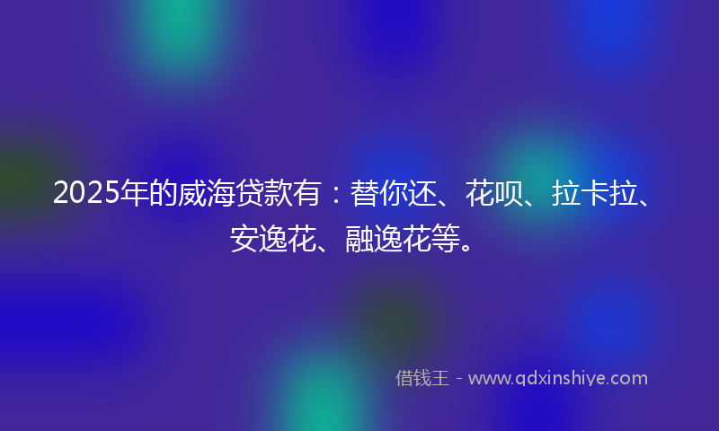 2025年的威海贷款有：替你还、花呗、拉卡拉、安逸花、融逸花等。