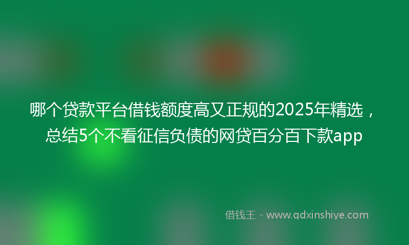 哪个贷款平台借钱额度高又正规的2025年精选，总结5个不看征信负债的网贷百分百下款app