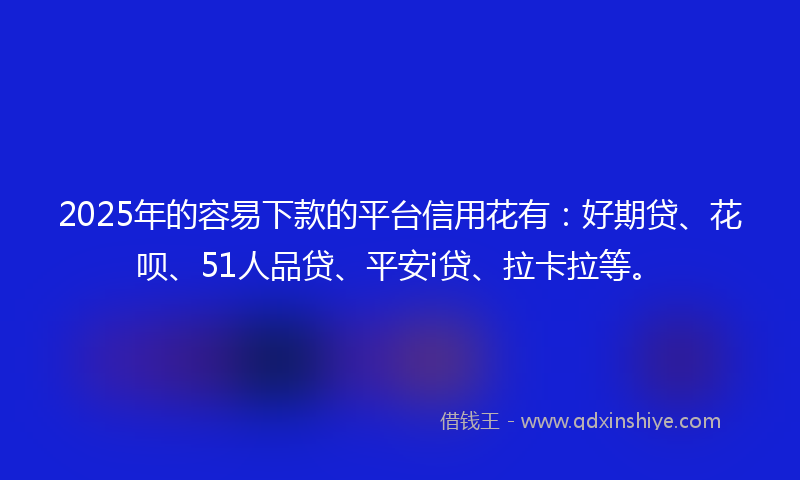 2025年的容易下款的平台信用花有：好期贷、花呗、51人品贷、平安i贷、拉卡拉等。