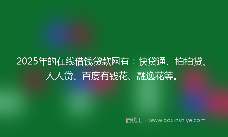 2025年的在线借钱贷款网有：快贷通、拍拍贷、人人贷、百度有钱花、融逸花等。