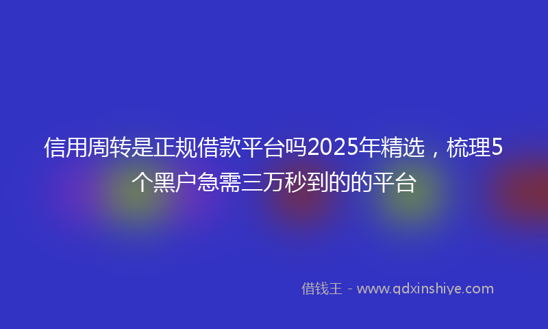 信用周转是正规借款平台吗2025年精选，梳理5个黑户急需三万秒到的的平台
