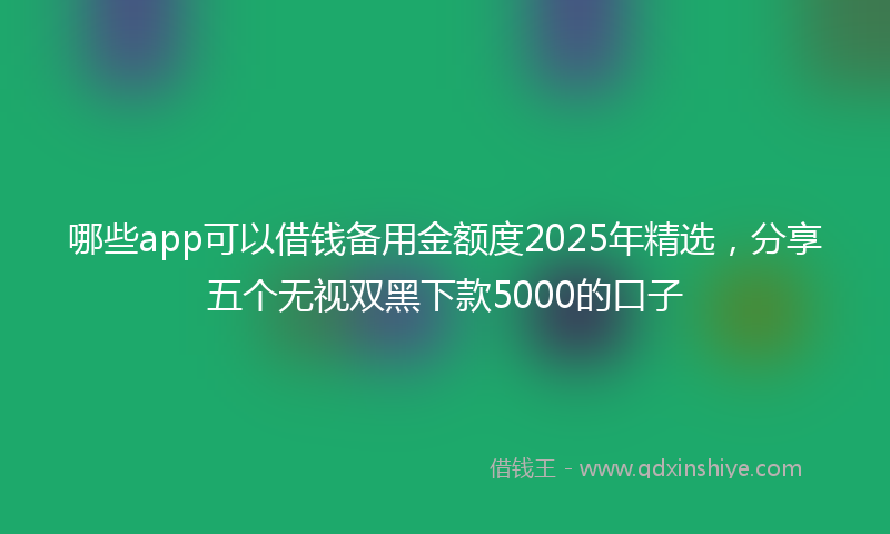 哪些app可以借钱备用金额度2025年精选，分享五个无视双黑下款5000的口子