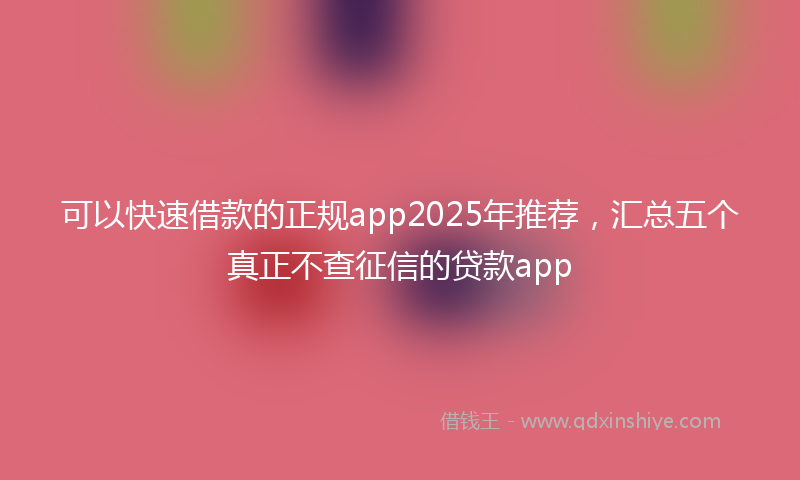 可以快速借款的正规app2025年推荐，汇总五个真正不查征信的贷款app