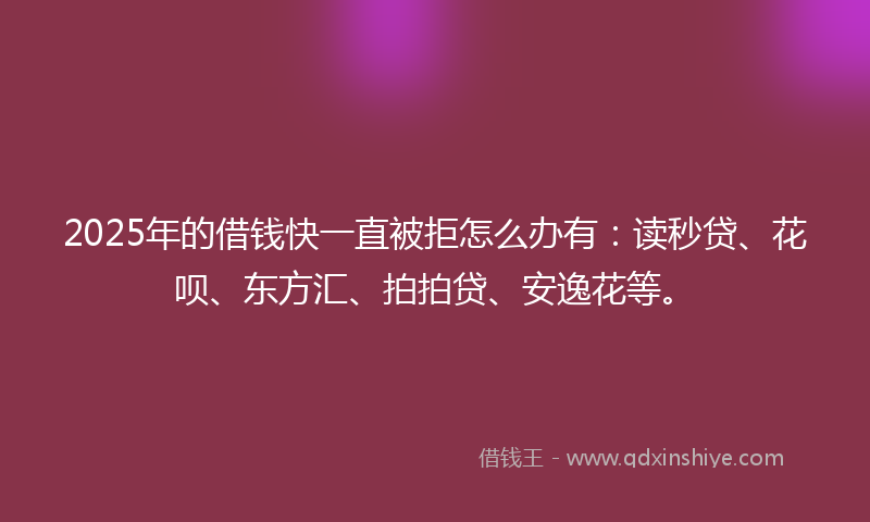 2025年的借钱快一直被拒怎么办有：读秒贷、花呗、东方汇、拍拍贷、安逸花等。
