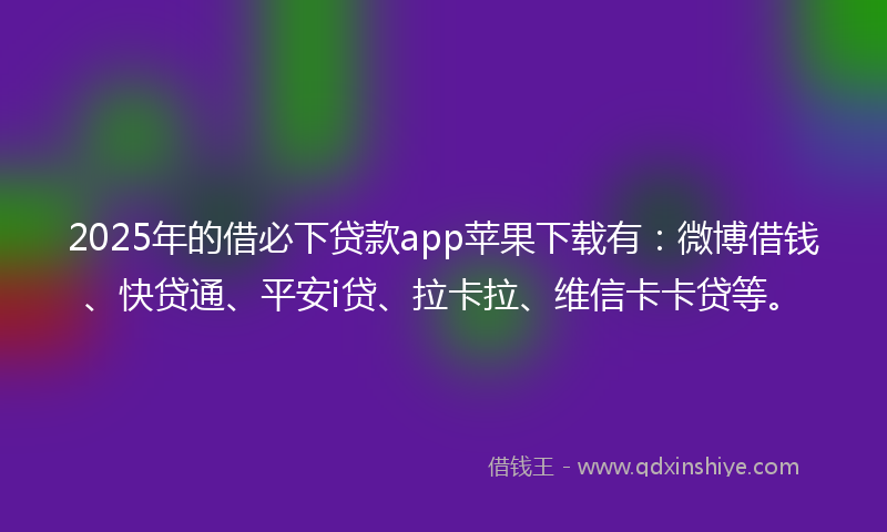 2025年的借必下贷款app苹果下载有：微博借钱、快贷通、平安i贷、拉卡拉、维信卡卡贷等。