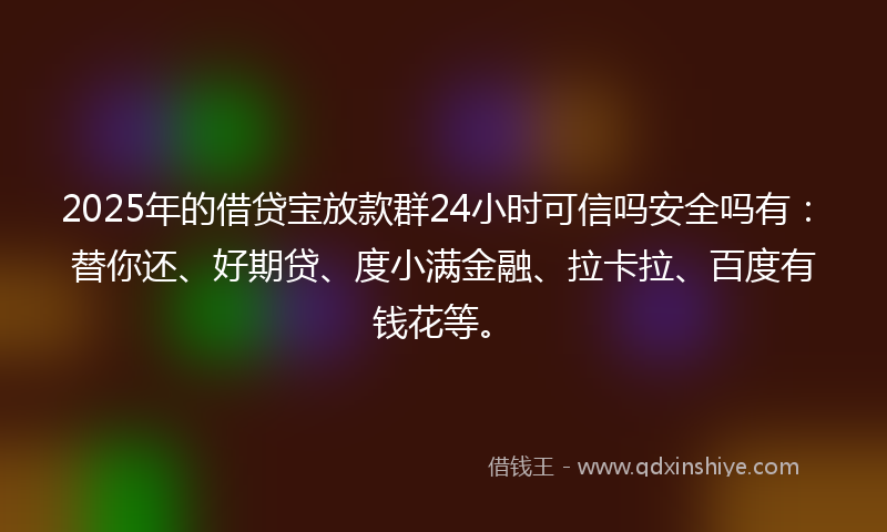 2025年的借贷宝放款群24小时可信吗安全吗有：替你还、好期贷、度小满金融、拉卡拉、百度有钱花等。
